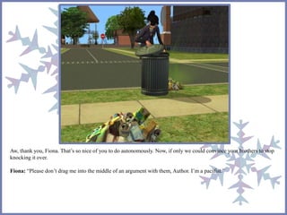 Aw, thank you, Fiona. That’s so nice of you to do autonomously. Now, if only we could convince your brothers to stop 
knocking it over. 
Fiona: “Please don’t drag me into the middle of an argument with them, Author. I’m a pacifist.” 
 