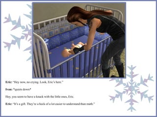 Eric: “Hey now, no crying. Look, Eric’s here.” 
Ivan: *quiets down* 
Hey, you seem to have a knack with the little ones, Eric. 
Eric: “It’s a gift. They’re a heck of a lot easier to understand than math.” 
 