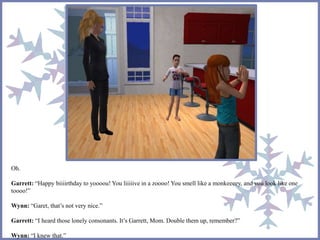 Oh. 
Garrett: “Happy biiiirthday to yoooou! You liiiiive in a zoooo! You smell like a monkeeeey, and you look like one 
toooo!” 
Wynn: “Garet, that’s not very nice.” 
Garrett: “I heard those lonely consonants. It’s Garrett, Mom. Double them up, remember?” 
Wynn: “I knew that.” 
 