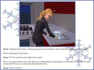 Wynn: “Speaking of seven kids, a whole day has passed since I had Ivan, and I’m still not pregnant again. What gives?” 
There’s eight people in your house. 
Wynn: “So? We can fit more than eight in here, easily.” 
Sure, I’ve even got a hack to do it with. Thing is, I’m playing fairly; no advantages over other players. That means we need 
to wait until Cid moves out, and respect the eight person limit. 
Wynn: “What’s a ‘hack’?” 
 