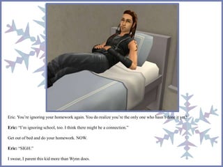 Eric. You’re ignoring your homework again. You do realize you’re the only one who hasn’t done it yet? 
Eric: “I’m ignoring school, too. I think there might be a connection.” 
Get out of bed and do your homework. NOW. 
Eric: “SIGH.” 
I swear, I parent this kid more than Wynn does. 
 