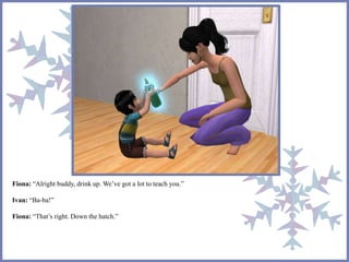 Fiona: “Alright buddy, drink up. We’ve got a lot to teach you.” 
Ivan: “Ba-ba!” 
Fiona: “That’s right. Down the hatch.” 
 