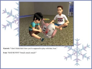 Garrett: “I don’t think that’s how you’re supposed to play with that, Ivan.” 
Ivan: “BAD BUNNY! Smack smack smack!” 
 