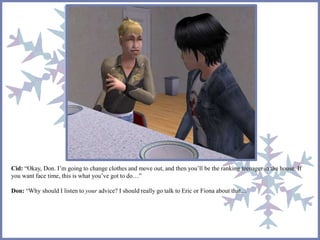 Cid: “Okay, Don. I’m going to change clothes and move out, and then you’ll be the ranking teenager in the house. If 
you want face time, this is what you’ve got to do…” 
Don: “Why should I listen to your advice? I should really go talk to Eric or Fiona about that…” 
 