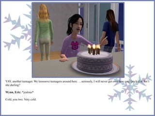 YAY, another teenager. We looooove teenagers around here. …seriously, I will never get over how cute this kid is. Isn’t 
she darling? 
Wynn, Eric: *jealous* 
Cold, you two. Very cold. 
 