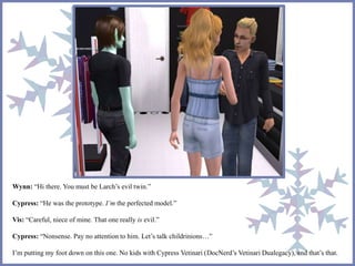 Wynn: “Hi there. You must be Larch’s evil twin.” 
Cypress: “He was the prototype. I’m the perfected model.” 
Vis: “Careful, niece of mine. That one really is evil.” 
Cypress: “Nonsense. Pay no attention to him. Let’s talk childrinions…” 
I’m putting my foot down on this one. No kids with Cypress Vetinari (DocNerd’s Vetinari Dualegacy), and that’s that. 
 