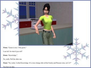 Fiona: “Green is nice. I like green.” 
I can tell. So what’d you roll? 
Fiona: “Knowledge.” 
No, really. Pull the other one. 
Fiona: “No, really. I rolled Knowledge. It’s a nice change after all the Family and Pleasure sims, isn’t it?” 
You have no idea. 
 