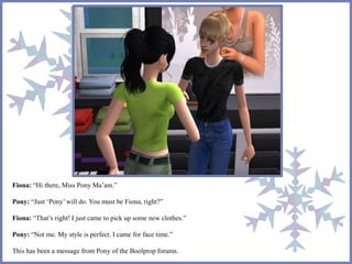 Fiona: “Hi there, Miss Pony Ma’am.” 
Pony: “Just ‘Pony’ will do. You must be Fiona, right?” 
Fiona: “That’s right! I just came to pick up some new clothes.” 
Pony: “Not me. My style is perfect. I came for face time.” 
This has been a message from Pony of the Boolprop forums. 
 