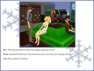 Hex: “Does that bookshelf over there look slightly suspicious to you?” 
Wynn: “Bookshelf? Which one? They all look the same to me. Hey, how’s it going Aunt Arie?” 
Arie: “Oh, you know. It’s going.” 
 