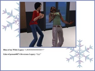 Rhea of my White Legacy: “a-ROOOOOOOOOO!!!” 
Eden of peasant007’s Devereaux Legacy: “Eep!” 
 