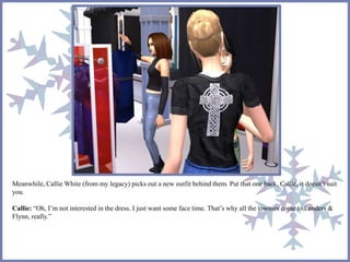 Meanwhile, Callie White (from my legacy) picks out a new outfit behind them. Put that one back, Callie, it doesn’t suit 
you. 
Callie: “Oh, I’m not interested in the dress. I just want some face time. That’s why all the townies come to Landers & 
Flynn, really.” 
 