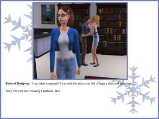 Rosie of Boolprop: “Hey, what happened? I was told this place was full of legacy sims and simselves…” 
They left with the Unsavory Charlatan. Boo. 
 