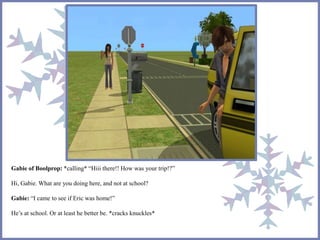 Gabie of Boolprop: *calling* “Hiii there!! How was your trip!?” 
Hi, Gabie. What are you doing here, and not at school? 
Gabie: “I came to see if Eric was home!” 
He’s at school. Or at least he better be. *cracks knuckles* 
 