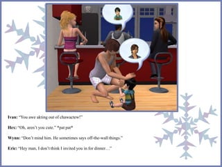 Ivan: “You awe akting out of chawactew!” 
Hex: “Oh, aren’t you cute.” *pat pat* 
Wynn: “Don’t mind him. He sometimes says off-the-wall things.” 
Eric: “Hey man, I don’t think I invited you in for dinner…” 
 