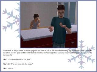 Pleasure it is. There seems to be two popular reactions to life in this household among my teenagers: either Family (I 
love kids and it’s great and I want to help them all!!) or Pleasure (I hate kids and it’s awful and I just want to have fun 
for once!!). 
Hex: “Excellent choice of PJs, son.” 
Garrett: “I’m not your son. Go away.” 
Hex: “Ouch…” 
 