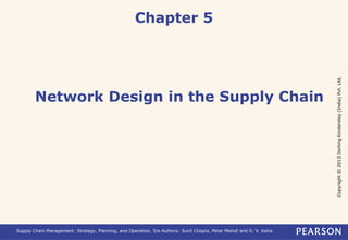 Copyright © 2013 Dorling Kindersley (India) Pvt. Ltd. 
Chapter 5 
Network Design in the Supply Chain 
Supply Chain Management: Strategy, Planning, and Operation, 5/e Authors: Sunil Chopra, Peter Meindl and D. V. Kalra 
 