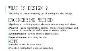 WHAT IS DESIGN ?
The ability to create something out of nothing is called Design.
ENGINEERING METHOD
Synthesis – combining various elements into an integrated whole
Analysis – using mathematics, science, engineering techniques and
economics to quantify the performance of various options
Communication – writing and oral presentations
Implementation – executing the plan
Iterative process in some steps
Not strict method just a general procedure
NOTE
 