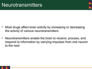 Neurotransmitters
• Most drugs affect brain activity by increasing or decreasing
the activity of various neurotransmitters
• Neurotransmitters enable the brain to receive, process, and
respond to information by carrying impulses from one neuron
to the next
 