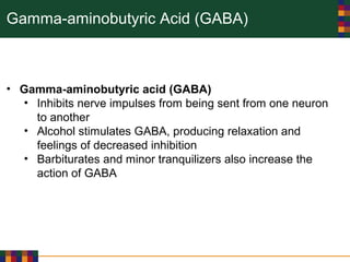 Gamma-aminobutyric Acid (GABA)
• Gamma-aminobutyric acid (GABA)
• Inhibits nerve impulses from being sent from one neuron
to another
• Alcohol stimulates GABA, producing relaxation and
feelings of decreased inhibition
• Barbiturates and minor tranquilizers also increase the
action of GABA
 