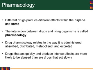 Pharmacology
• Different drugs produce different effects within the psyche
and soma
• The interaction between drugs and living organisms is called
pharmacology
• Drug pharmacology relates to the way it is administered,
absorbed, distributed, metabolized, and excreted
• Drugs that act quickly and produce intense effects are more
likely to be abused than are drugs that act slowly
 