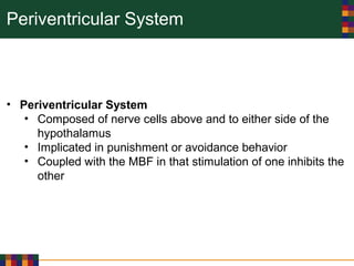 Periventricular System
• Periventricular System
• Composed of nerve cells above and to either side of the
hypothalamus
• Implicated in punishment or avoidance behavior
• Coupled with the MBF in that stimulation of one inhibits the
other
 