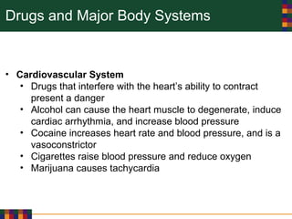 Drugs and Major Body Systems
• Cardiovascular System
• Drugs that interfere with the heart’s ability to contract
present a danger
• Alcohol can cause the heart muscle to degenerate, induce
cardiac arrhythmia, and increase blood pressure
• Cocaine increases heart rate and blood pressure, and is a
vasoconstrictor
• Cigarettes raise blood pressure and reduce oxygen
• Marijuana causes tachycardia
 