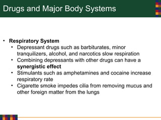 Drugs and Major Body Systems
• Respiratory System
• Depressant drugs such as barbiturates, minor
tranquilizers, alcohol, and narcotics slow respiration
• Combining depressants with other drugs can have a
synergistic effect
• Stimulants such as amphetamines and cocaine increase
respiratory rate
• Cigarette smoke impedes cilia from removing mucus and
other foreign matter from the lungs
 