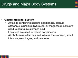 Drugs and Major Body Systems
• Gastrointestinal System
• Antacids containing sodium bicarbonate, calcium
carbonate, aluminum hydroxide, or magnesium salts are
used to neutralize stomach acid
• Laxatives are used to relieve constipation
• Alcohol causes diarrhea and irritates the stomach, small
intestine, esophagus, and pancreas
 