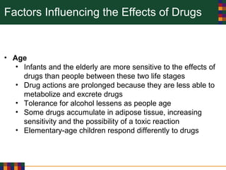 Factors Influencing the Effects of Drugs
• Age
• Infants and the elderly are more sensitive to the effects of
drugs than people between these two life stages
• Drug actions are prolonged because they are less able to
metabolize and excrete drugs
• Tolerance for alcohol lessens as people age
• Some drugs accumulate in adipose tissue, increasing
sensitivity and the possibility of a toxic reaction
• Elementary-age children respond differently to drugs
 