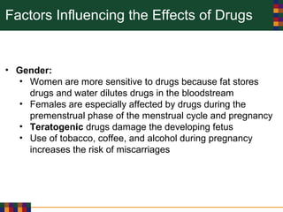 Factors Influencing the Effects of Drugs
• Gender:
• Women are more sensitive to drugs because fat stores
drugs and water dilutes drugs in the bloodstream
• Females are especially affected by drugs during the
premenstrual phase of the menstrual cycle and pregnancy
• Teratogenic drugs damage the developing fetus
• Use of tobacco, coffee, and alcohol during pregnancy
increases the risk of miscarriages
 
