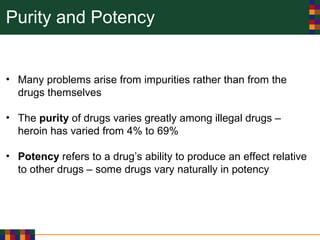 Purity and Potency
• Many problems arise from impurities rather than from the
drugs themselves
• The purity of drugs varies greatly among illegal drugs –
heroin has varied from 4% to 69%
• Potency refers to a drug’s ability to produce an effect relative
to other drugs – some drugs vary naturally in potency
 