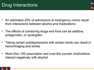Drug Interactions
• An estimated 25% of admissions to emergency rooms result
from interactions between alcohol and medications
• The effects of combining drugs and food can be additive,
antagonistic, or synergistic
• Taking certain antidepressants with certain foods can result in
hemorrhaging and stroke
• More than 150 prescription and over-the counter medications
interact negatively with alcohol
 