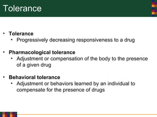 Tolerance
• Tolerance
• Progressively decreasing responsiveness to a drug
• Pharmacological tolerance
• Adjustment or compensation of the body to the presence
of a given drug
• Behavioral tolerance
• Adjustment or behaviors learned by an individual to
compensate for the presence of drugs
 