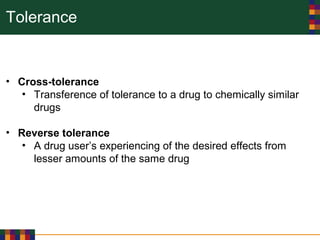 Tolerance
• Cross-tolerance
• Transference of tolerance to a drug to chemically similar
drugs
• Reverse tolerance
• A drug user’s experiencing of the desired effects from
lesser amounts of the same drug
 