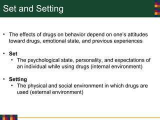 Set and Setting
• The effects of drugs on behavior depend on one’s attitudes
toward drugs, emotional state, and previous experiences
• Set
• The psychological state, personality, and expectations of
an individual while using drugs (internal environment)
• Setting
• The physical and social environment in which drugs are
used (external environment)
 