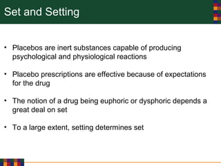 Set and Setting
• Placebos are inert substances capable of producing
psychological and physiological reactions
• Placebo prescriptions are effective because of expectations
for the drug
• The notion of a drug being euphoric or dysphoric depends a
great deal on set
• To a large extent, setting determines set
 