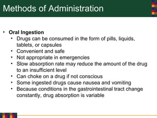 Methods of Administration
• Oral Ingestion
• Drugs can be consumed in the form of pills, liquids,
tablets, or capsules
• Convenient and safe
• Not appropriate in emergencies
• Slow absorption rate may reduce the amount of the drug
to an insufficient level
• Can choke on a drug if not conscious
• Some ingested drugs cause nausea and vomiting
• Because conditions in the gastrointestinal tract change
constantly, drug absorption is variable
 