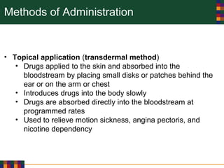 Methods of Administration
• Topical application (transdermal method)
• Drugs applied to the skin and absorbed into the
bloodstream by placing small disks or patches behind the
ear or on the arm or chest
• Introduces drugs into the body slowly
• Drugs are absorbed directly into the bloodstream at
programmed rates
• Used to relieve motion sickness, angina pectoris, and
nicotine dependency
 