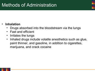 Methods of Administration
• Inhalation
• Drugs absorbed into the bloodstream via the lungs
• Fast and efficient
• Irritates the lungs
• Inhaled drugs include volatile anesthetics such as glue,
paint thinner, and gasoline, in addition to cigarettes,
marijuana, and crack cocaine
 