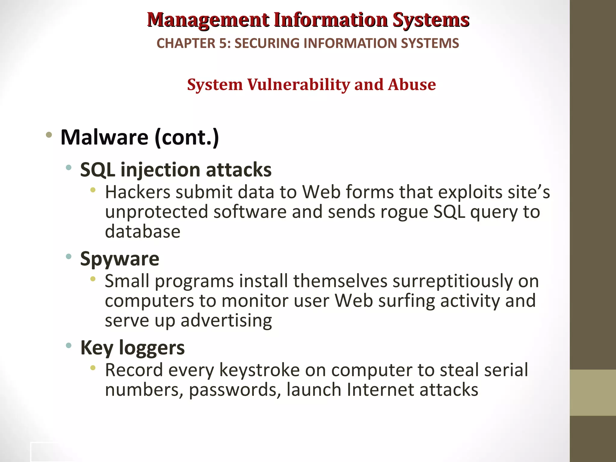 Management Information SystemsManagement Information Systems
• Malware (cont.)
• SQL injection attacks
• Hackers submit data to Web forms that exploits site’s
unprotected software and sends rogue SQL query to
database
• Spyware
• Small programs install themselves surreptitiously on
computers to monitor user Web surfing activity and
serve up advertising
• Key loggers
• Record every keystroke on computer to steal serial
numbers, passwords, launch Internet attacks
System Vulnerability and Abuse
CHAPTER 5: SECURING INFORMATION SYSTEMS
11
 