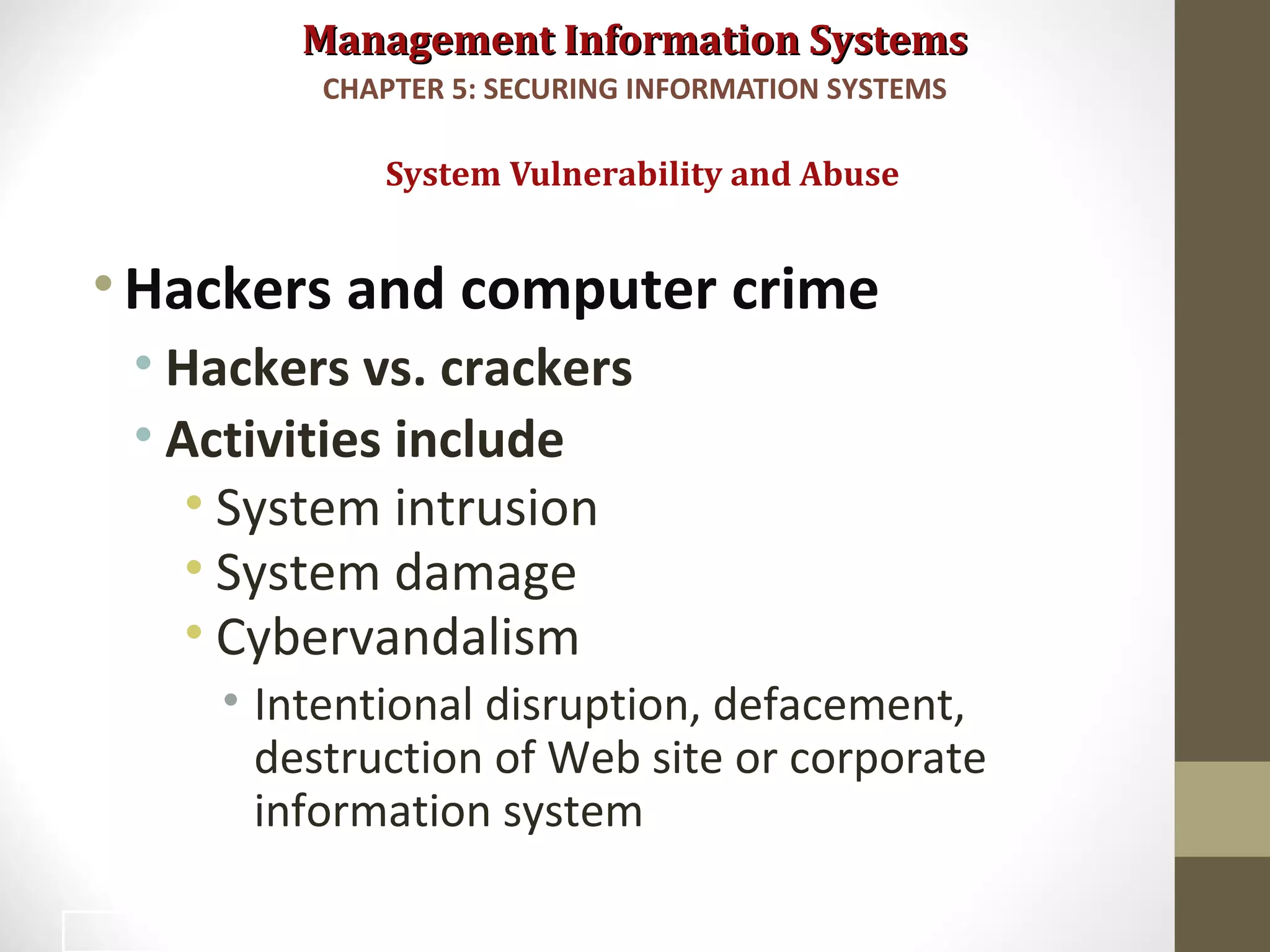 Management Information SystemsManagement Information Systems
•Hackers and computer crime
• Hackers vs. crackers
• Activities include
• System intrusion
• System damage
• Cybervandalism
• Intentional disruption, defacement,
destruction of Web site or corporate
information system
System Vulnerability and Abuse
CHAPTER 5: SECURING INFORMATION SYSTEMS
12
 