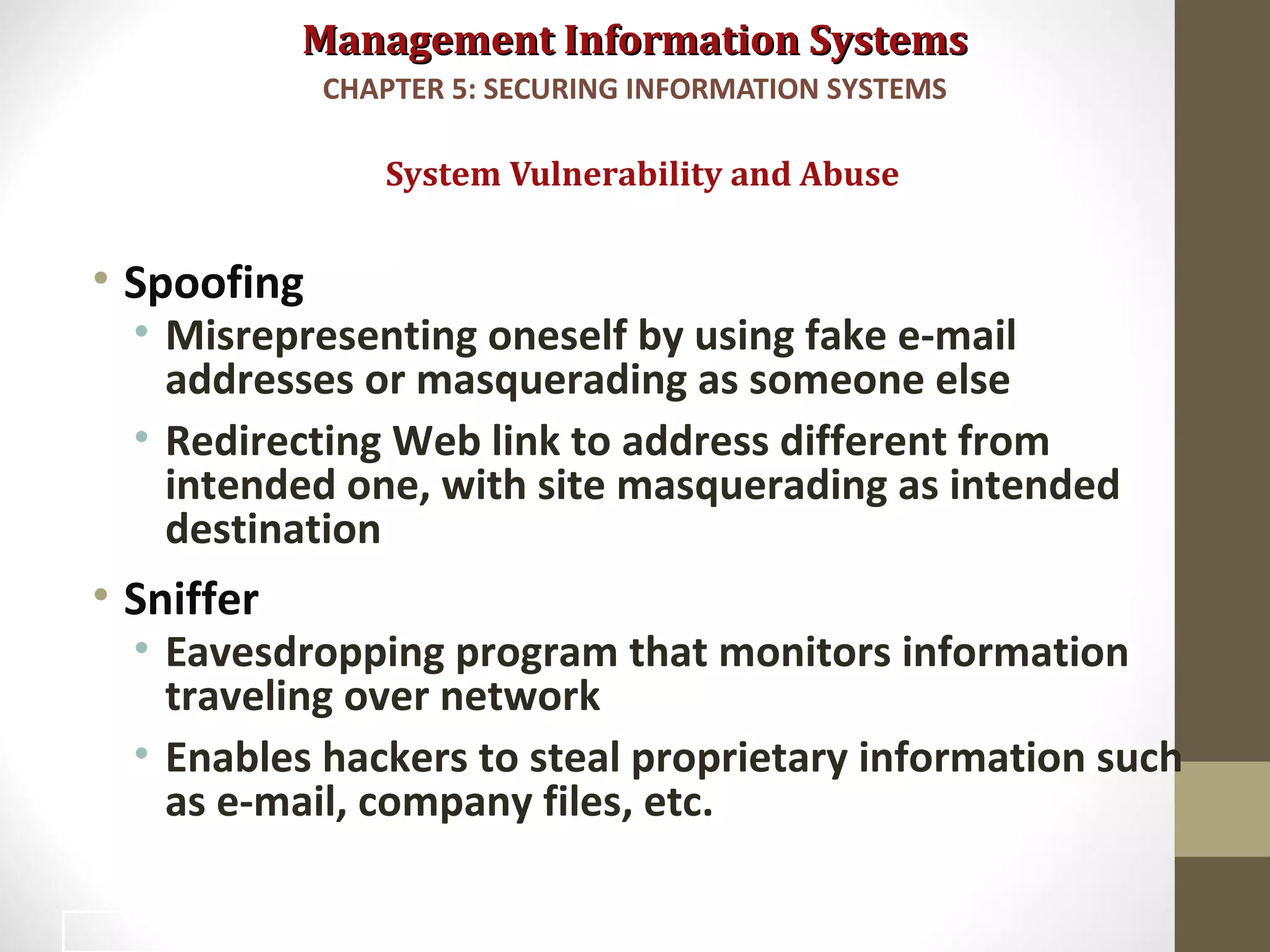 Management Information SystemsManagement Information Systems
• Spoofing
• Misrepresenting oneself by using fake e-mail
addresses or masquerading as someone else
• Redirecting Web link to address different from
intended one, with site masquerading as intended
destination
• Sniffer
• Eavesdropping program that monitors information
traveling over network
• Enables hackers to steal proprietary information such
as e-mail, company files, etc.
System Vulnerability and Abuse
CHAPTER 5: SECURING INFORMATION SYSTEMS
13
 