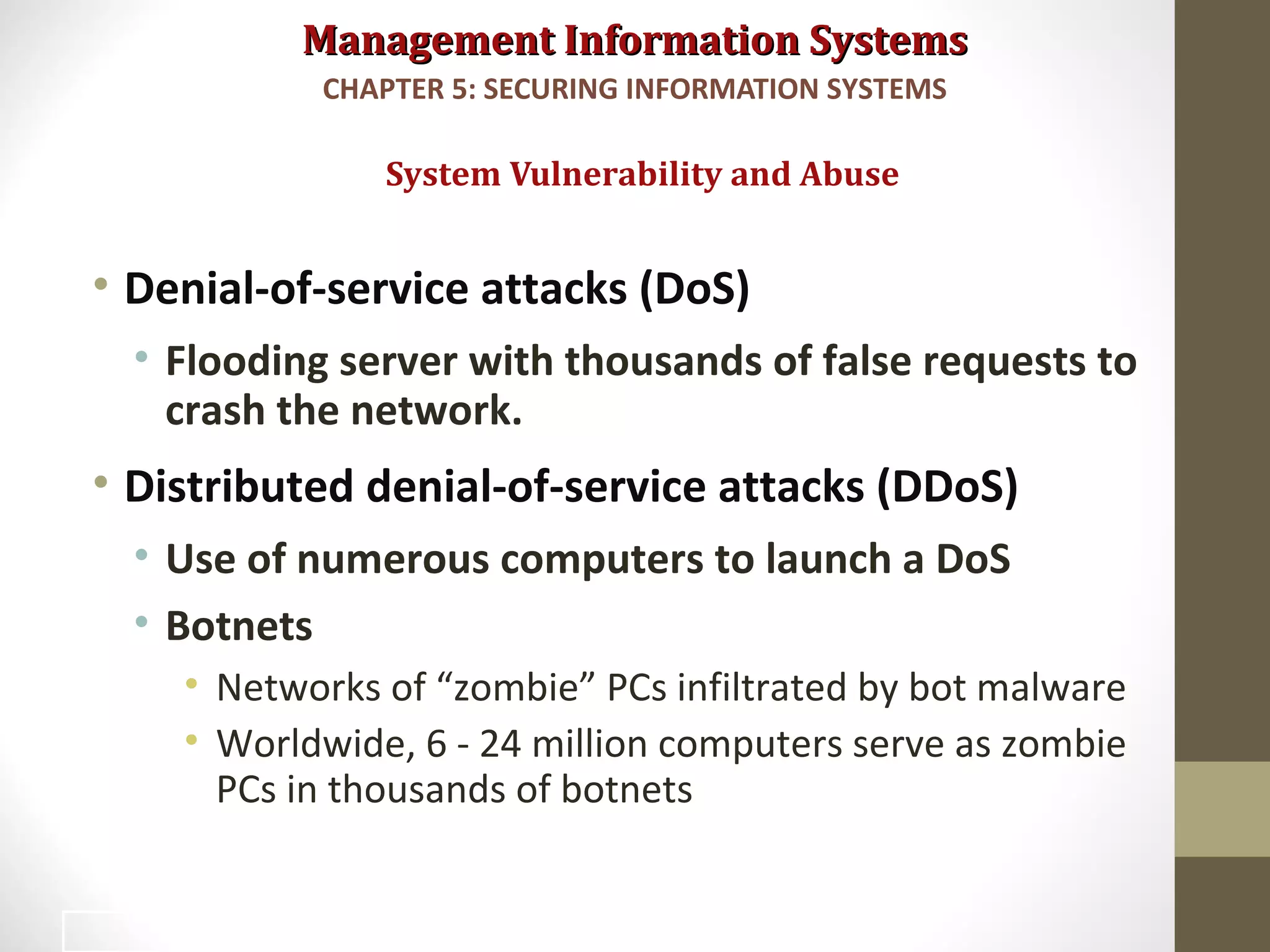 Management Information SystemsManagement Information Systems
• Denial-of-service attacks (DoS)
• Flooding server with thousands of false requests to
crash the network.
• Distributed denial-of-service attacks (DDoS)
• Use of numerous computers to launch a DoS
• Botnets
• Networks of “zombie” PCs infiltrated by bot malware
• Worldwide, 6 - 24 million computers serve as zombie
PCs in thousands of botnets
System Vulnerability and Abuse
CHAPTER 5: SECURING INFORMATION SYSTEMS
14
 