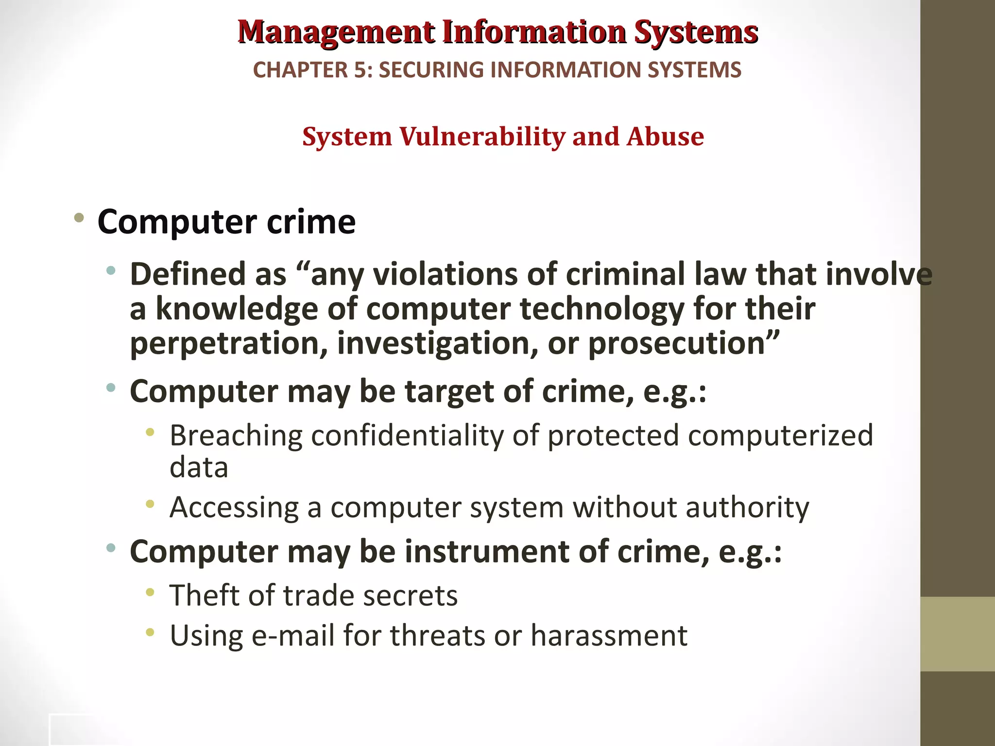 Management Information SystemsManagement Information Systems
• Computer crime
• Defined as “any violations of criminal law that involve
a knowledge of computer technology for their
perpetration, investigation, or prosecution”
• Computer may be target of crime, e.g.:
• Breaching confidentiality of protected computerized
data
• Accessing a computer system without authority
• Computer may be instrument of crime, e.g.:
• Theft of trade secrets
• Using e-mail for threats or harassment
System Vulnerability and Abuse
CHAPTER 5: SECURING INFORMATION SYSTEMS
15
 