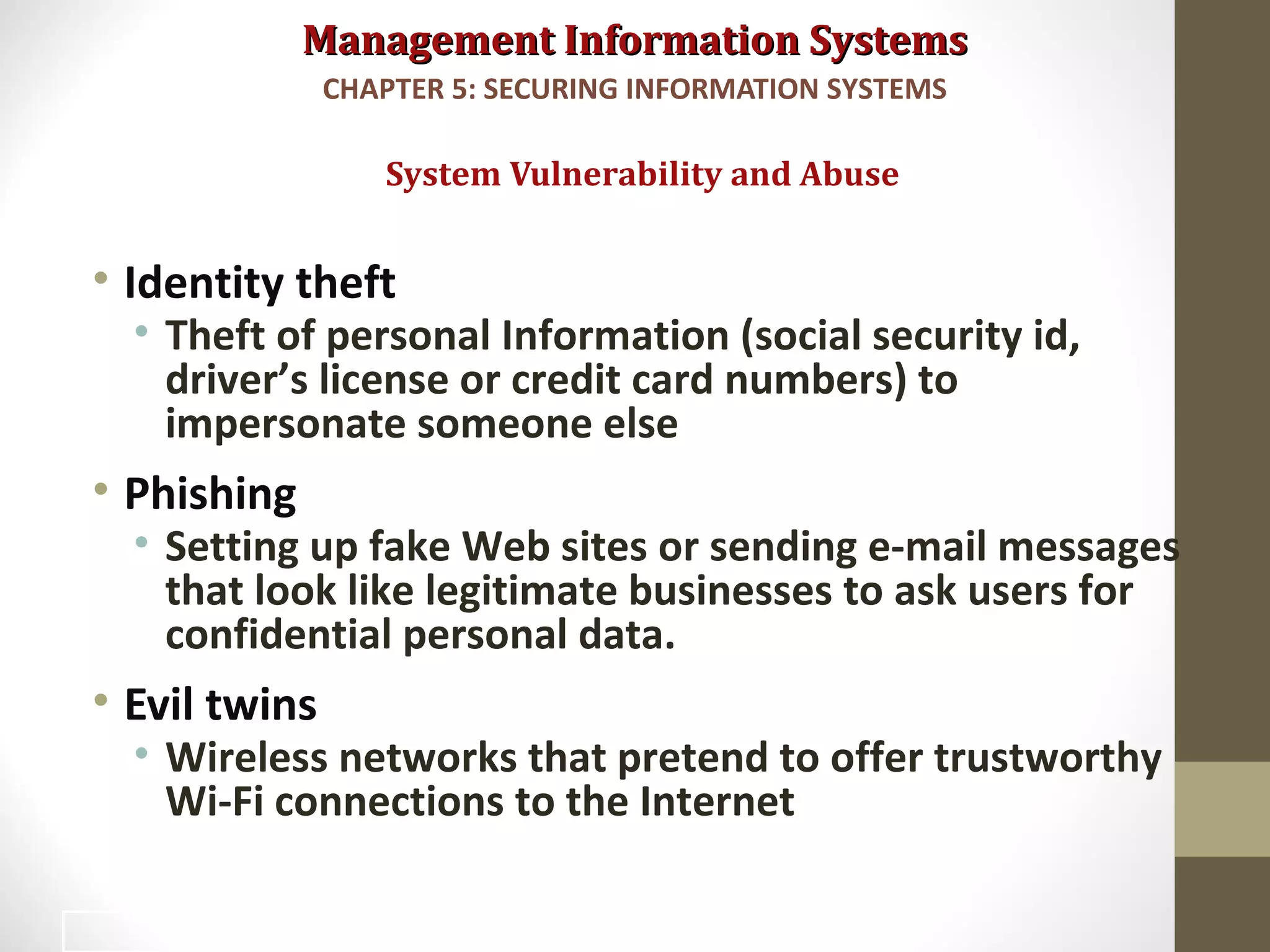 Management Information SystemsManagement Information Systems
• Identity theft
• Theft of personal Information (social security id,
driver’s license or credit card numbers) to
impersonate someone else
• Phishing
• Setting up fake Web sites or sending e-mail messages
that look like legitimate businesses to ask users for
confidential personal data.
• Evil twins
• Wireless networks that pretend to offer trustworthy
Wi-Fi connections to the Internet
System Vulnerability and Abuse
CHAPTER 5: SECURING INFORMATION SYSTEMS
16
 