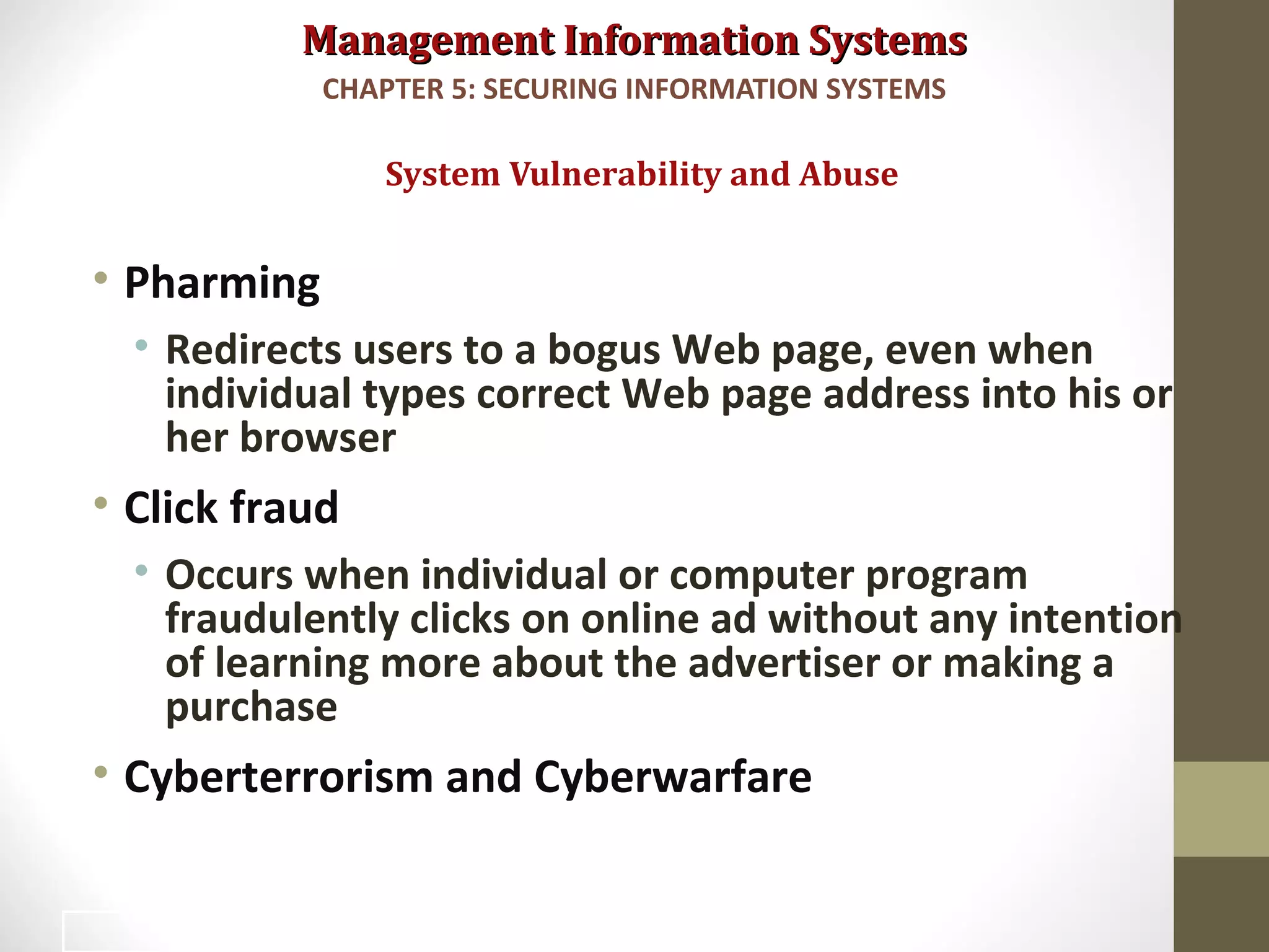 Management Information SystemsManagement Information Systems
• Pharming
• Redirects users to a bogus Web page, even when
individual types correct Web page address into his or
her browser
• Click fraud
• Occurs when individual or computer program
fraudulently clicks on online ad without any intention
of learning more about the advertiser or making a
purchase
• Cyberterrorism and Cyberwarfare
System Vulnerability and Abuse
CHAPTER 5: SECURING INFORMATION SYSTEMS
17
 