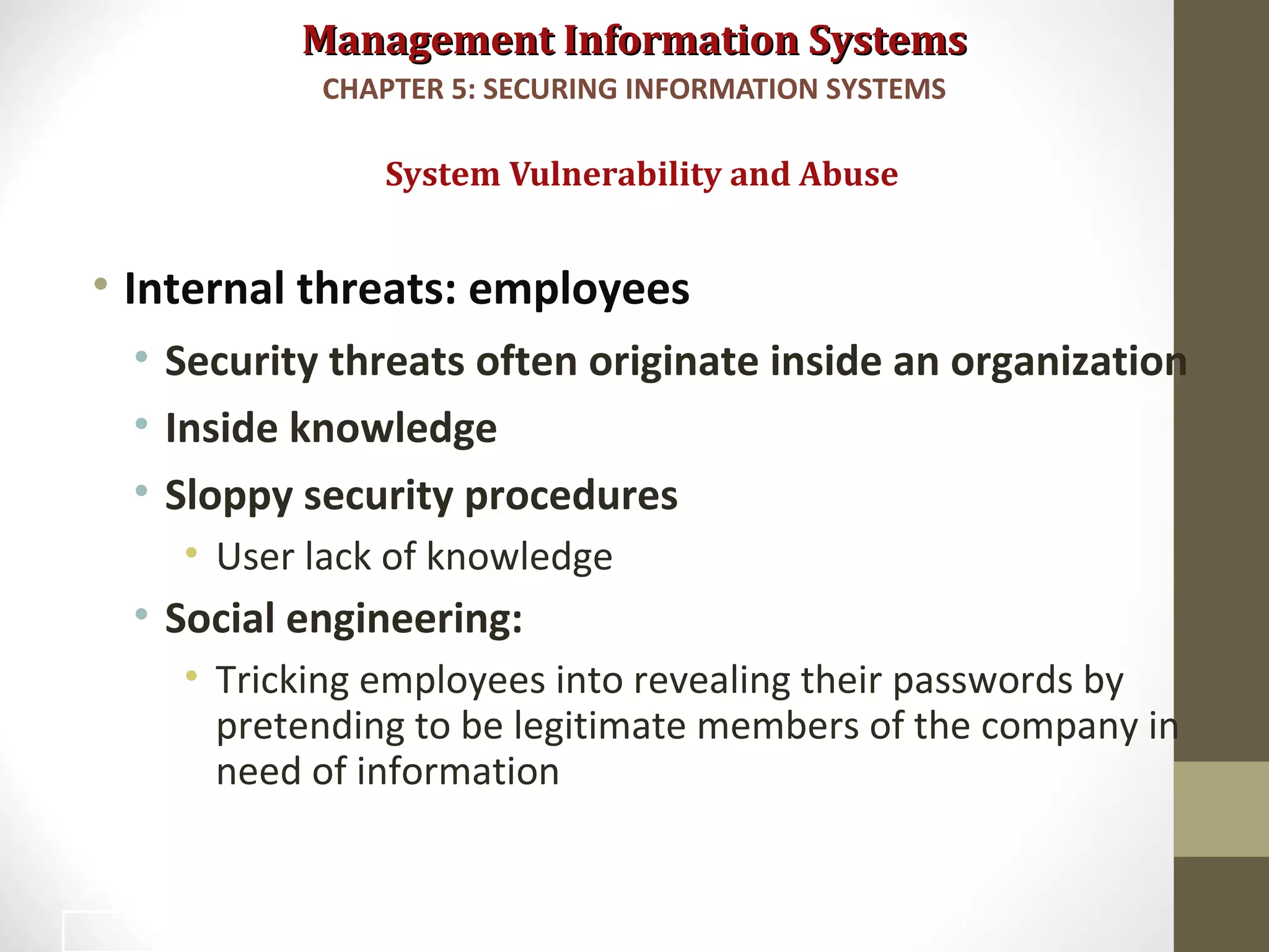 Management Information SystemsManagement Information Systems
• Internal threats: employees
• Security threats often originate inside an organization
• Inside knowledge
• Sloppy security procedures
• User lack of knowledge
• Social engineering:
• Tricking employees into revealing their passwords by
pretending to be legitimate members of the company in
need of information
System Vulnerability and Abuse
CHAPTER 5: SECURING INFORMATION SYSTEMS
18
 
