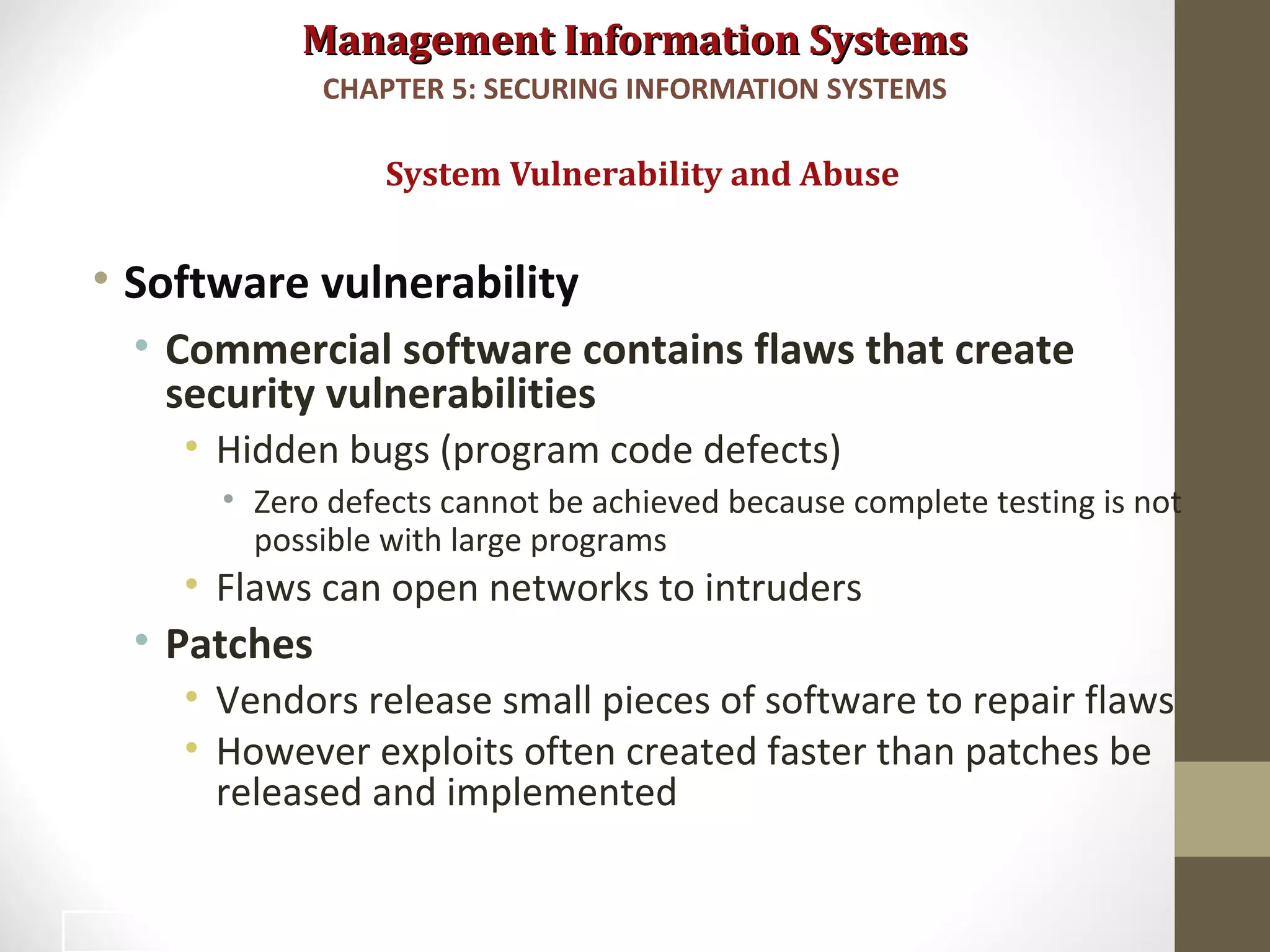 Management Information SystemsManagement Information Systems
• Software vulnerability
• Commercial software contains flaws that create
security vulnerabilities
• Hidden bugs (program code defects)
• Zero defects cannot be achieved because complete testing is not
possible with large programs
• Flaws can open networks to intruders
• Patches
• Vendors release small pieces of software to repair flaws
• However exploits often created faster than patches be
released and implemented
System Vulnerability and Abuse
CHAPTER 5: SECURING INFORMATION SYSTEMS
19
 
