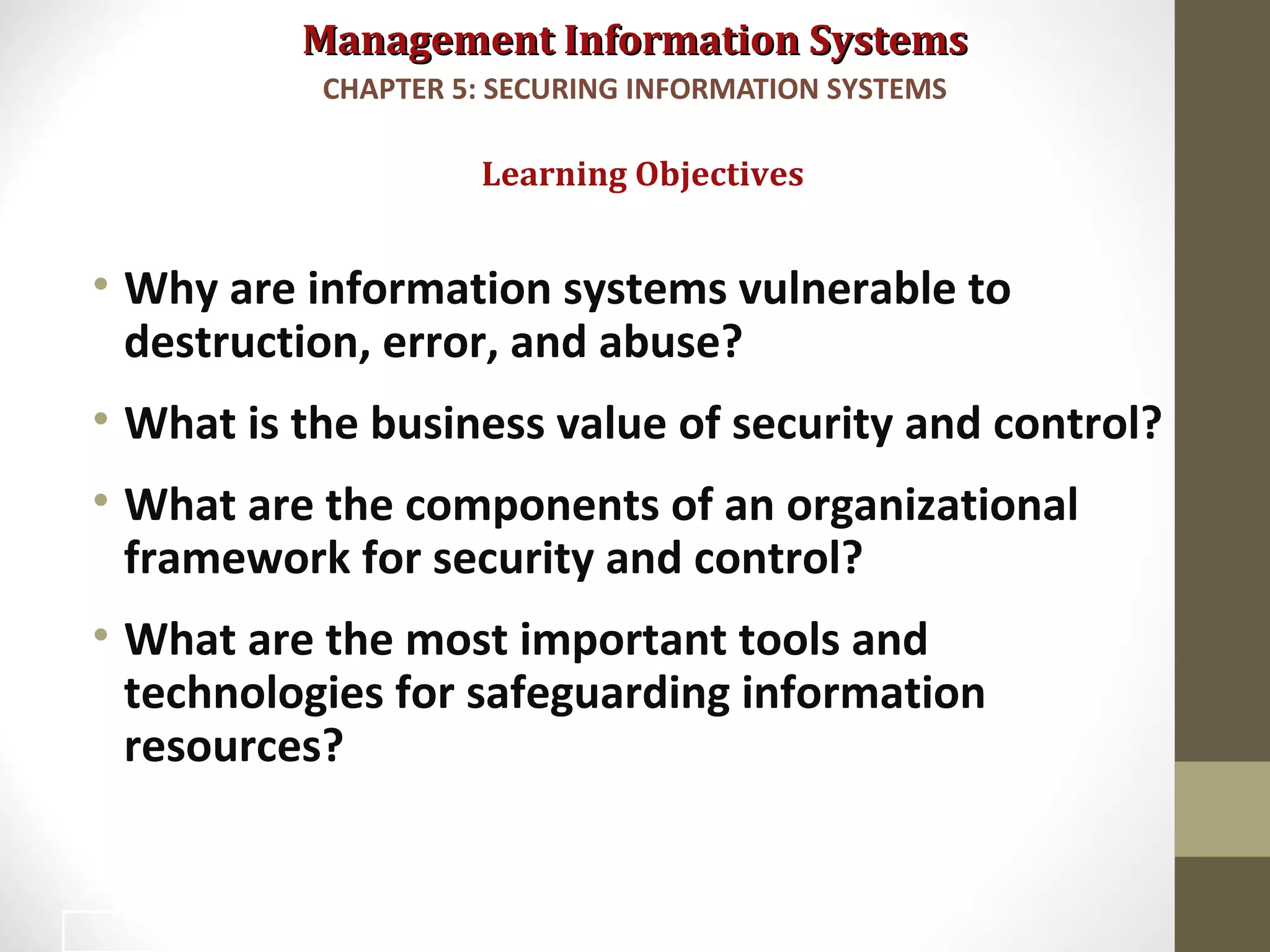 Management Information SystemsManagement Information Systems
• Why are information systems vulnerable to
destruction, error, and abuse?
• What is the business value of security and control?
• What are the components of an organizational
framework for security and control?
• What are the most important tools and
technologies for safeguarding information
resources?
Learning Objectives
CHAPTER 5: SECURING INFORMATION SYSTEMS
2
 