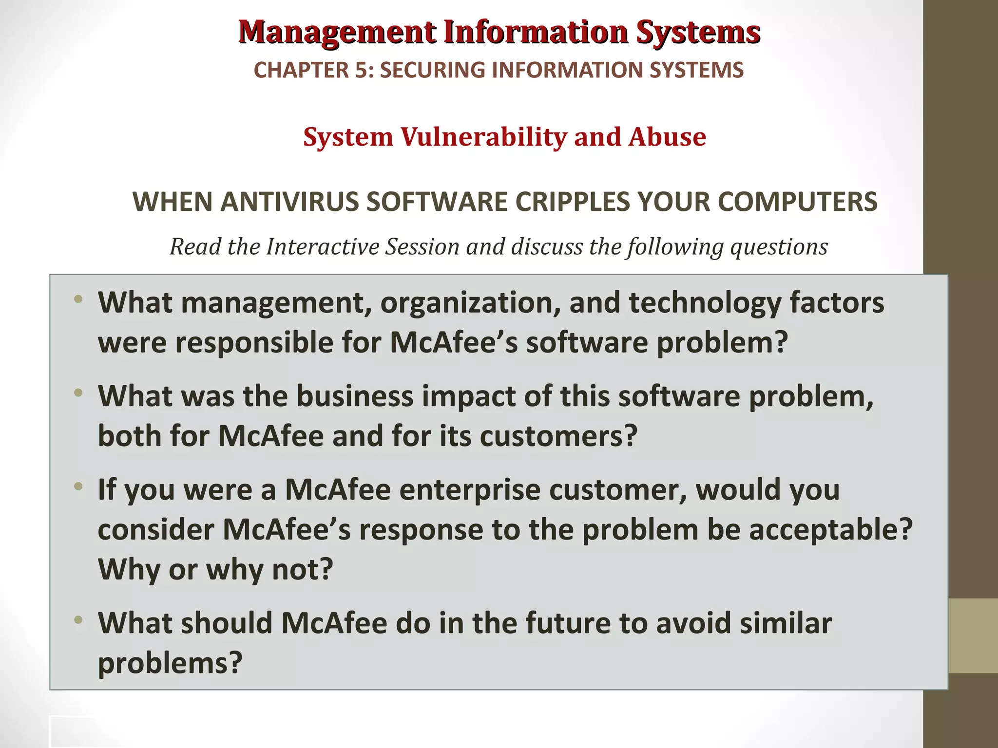 Management Information SystemsManagement Information Systems
Read the Interactive Session and discuss the following questions
• What management, organization, and technology factors
were responsible for McAfee’s software problem?
• What was the business impact of this software problem,
both for McAfee and for its customers?
• If you were a McAfee enterprise customer, would you
consider McAfee’s response to the problem be acceptable?
Why or why not?
• What should McAfee do in the future to avoid similar
problems?
System Vulnerability and Abuse
WHEN ANTIVIRUS SOFTWARE CRIPPLES YOUR COMPUTERS
CHAPTER 5: SECURING INFORMATION SYSTEMS
20
 